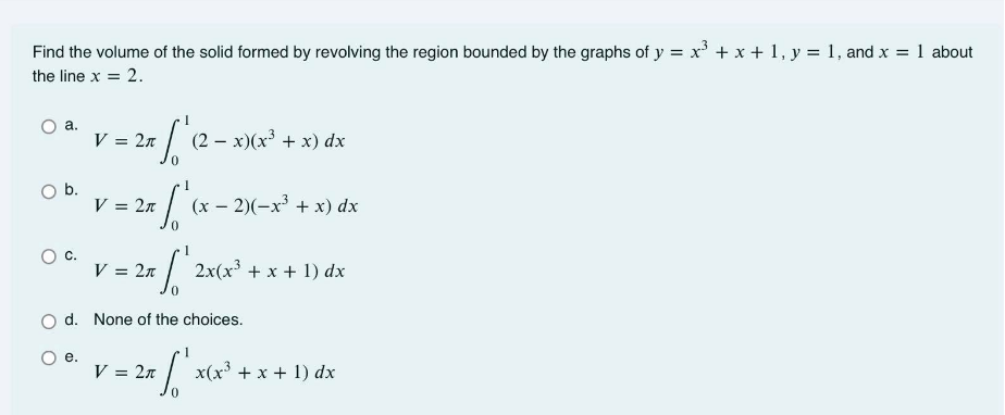 Find the volume of the solid formed by revolving the region bounded by the graphs of y = x' + x + 1, y = 1, and x = 1 about
%3D
the line x = 2.
а.
V = 2n
(2 – x)(x³ + x) dx
Ob.
V = 2n
(x – 2)(-x + x) dx
Oc.
V = 2n
2x(x³ + x + 1) dx
d. None of the choices.
е.
V = 2n
x(x³ + x + 1) dx
