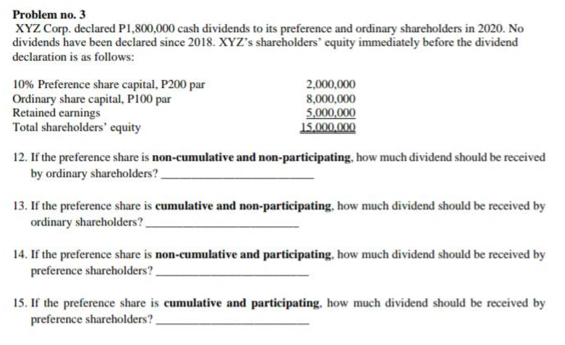 Problem no. 3
XYZ Corp. declared P1,800,000 cash dividends to its preference and ordinary shareholders in 2020. No
dividends have been declared since 2018. XYZ's shareholders' equity immediately before the dividend
declaration is as follows:
10% Preference share capital, P200 par
Ordinary share capital, P100 par
Retained earnings
Total shareholders' equity
2,000,000
8,000,000
5,000,000
15.000,000
12. If the preference share is non-cumulative and non-participating, how much dividend should be received
by ordinary shareholders?
13. If the preference share is cumulative and non-participating, how much dividend should be received by
ordinary shareholders?
14. If the preference share is non-cumulative and participating, how much dividend should be received by
preference shareholders?
15. If the preference share is cumulative and participating, how much dividend should be received by
preference shareholders?
