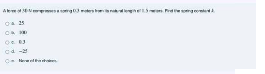 A force of 30 N compresses a spring 0.3 meters from ita natural length of 15 meters. Find the spring constant k.
Oa 25
Ob. 100
Oc. 0.3
Od -25
Oe. None of the choices.
