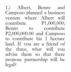 1.) Albert, Benny and
Camposo planned a business
venture where Albert will
contribute
Benny
P2,000,000.00 and Camposo
to contribute his 1 hectare
land. If you are a friend of
the three, what will you
advise them so that there
P1,000,000%3;
contribute
to
propose partnership will be
legal?
