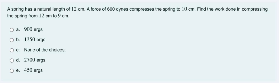 A spring has a natural length of 12 cm. A force of 600 dynes compresses the spring to 10 cm. Find the work done in compressing
the spring from 12 cm to 9 cm.
a. 900 ergs
O b. 1350 ergs
O c. None of the choices.
O d. 2700 ergs
e. 450 ergs
