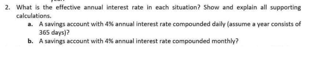 2. What is the effective annual interest rate in each situation? Show and explain all supporting
calculations.
a. A savings account with 4% annual interest rate compounded daily (assume a year consists of
365 days)?
b. A savings account with 4% annual interest rate compounded monthly?
