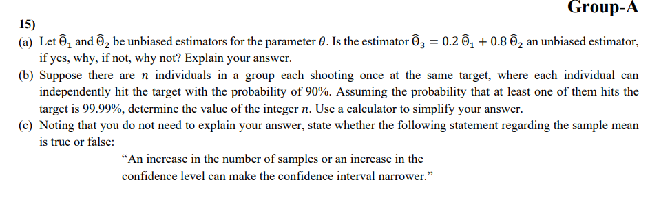 15)
Group-A
(a) Let 1 and 2 be unbiased estimators for the parameter 0. Is the estimator 03 = 0.2 0₁ + 0.8 0₂ an unbiased estimator,
if yes, why, if not, why not? Explain your answer.
(b) Suppose there are n individuals in a group each shooting once at the same target, where each individual can
independently hit the target with the probability of 90%. Assuming the probability that at least one of them hits the
target is 99.99%, determine the value of the integer n. Use a calculator to simplify your answer.
(c) Noting that you do not need to explain your answer, state whether the following statement regarding the sample mean
is true or false:
"An increase in the number of samples or an increase in the
confidence level can make the confidence interval narrower."