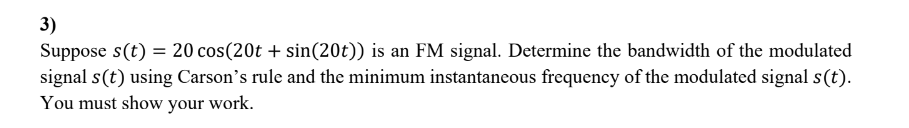3)
Suppose s(t) = 20 cos(20t + sin(20t)) is an FM signal. Determine the bandwidth of the modulated
signal s(t) using Carson's rule and the minimum instantaneous frequency of the modulated signal s(t).
You must show your work.