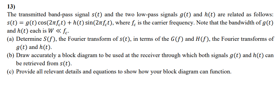 13)
The transmitted band-pass signal s(t) and the two low-pass signals g(t) and h(t) are related as follows:
s(t) = g(t) cos(2Ñƒ¿t) + h(t) sin(2πft), where fε is the carrier frequency. Note that the bandwidth of g(t)
and h(t) each is W <<< fc.
(a) Determine S(f), the Fourier transform of s(t), in terms of the G(f) and H (f), the Fourier transforms of
g(t) and h(t).
(b) Draw accurately a block diagram to be used at the receiver through which both signals g(t) and h(t) can
be retrieved from s(t).
(c) Provide all relevant details and equations to show how your block diagram can function.