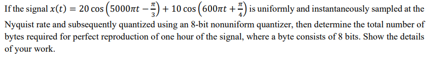 If the signal x(t) = 20 cos (5000πt - 17) + 10 cos (600лt +7) is uniformly and instantaneously sampled at the
Nyquist rate and subsequently quantized using an 8-bit nonuniform quantizer, then determine the total number of
bytes required for perfect reproduction of one hour of the signal, where a byte consists of 8 bits. Show the details
of your work.