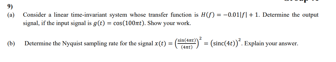 9)
(a)
Consider a linear time-invariant system whose transfer function is H(f) = -0.01|f| + 1. Determine the output
signal, if the input signal is g(t) = cos(100лt). Show your work.
(b)
Determine the Nyquist sampling rate for the signal x(t) =
(sin(4πt)
(4πt)
1º)² = (sinc(4t))².
. Explain your answer.