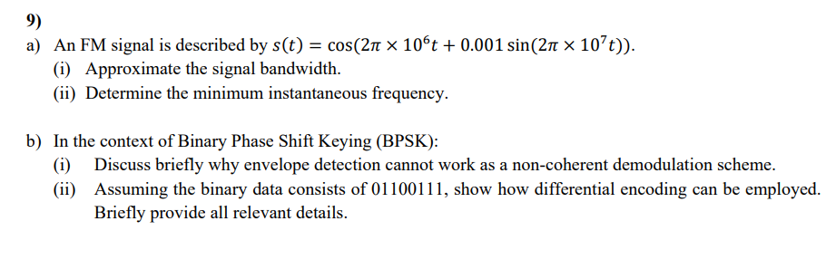 9)
a) An FM signal is described by s(t) = cos(2π × 10ºt + 0.001 sin(2π × 107t)).
(i) Approximate the signal bandwidth.
(ii) Determine the minimum instantaneous frequency.
b) In the context of Binary Phase Shift Keying (BPSK):
(i)
Discuss briefly why envelope detection cannot work as a non-coherent demodulation scheme.
(ii) Assuming the binary data consists of 01100111, show how differential encoding can be employed.
Briefly provide all relevant details.