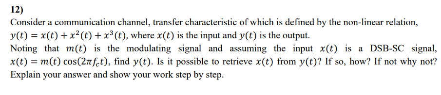 12)
Consider a communication channel, transfer characteristic of which is defined by the non-linear relation,
y(t) = x(t) + x²(t) + x³ (t), where x(t) is the input and y(t) is the output.
Noting that m(t) is the modulating signal and assuming the input x(t) is a DSB-SC signal,
x(t) = m(t) cos(2лft), find y(t). Is it possible to retrieve x(t) from y(t)? If so, how? If not why not?
Explain your answer and show your work step by step.