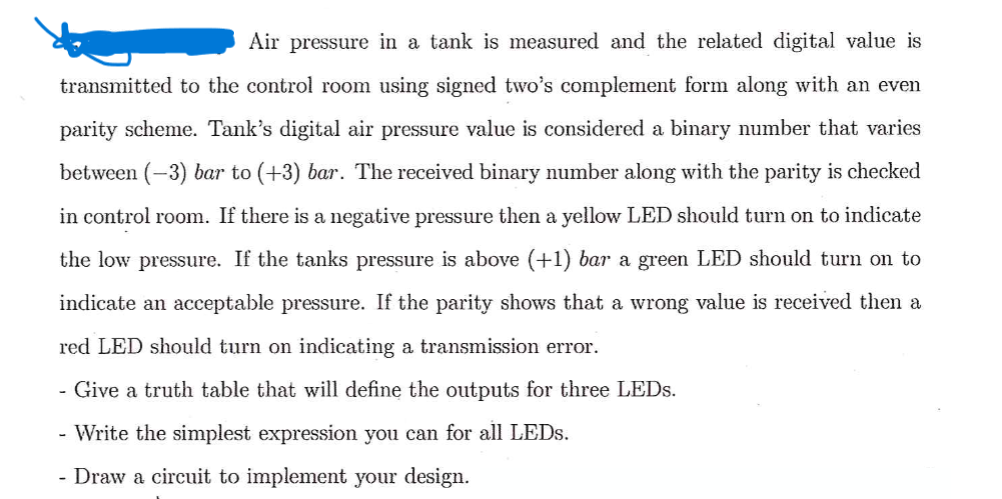 Air pressure in a tank is measured and the related digital value is
transmitted to the control room using signed two's complement form along with an even
parity scheme. Tank's digital air pressure value is considered a binary number that varies
between (-3) bar to (+3) bar. The received binary number along with the parity is checked
in control room. If there is a negative pressure then a yellow LED should turn on to indicate
the low pressure. If the tanks pressure is above (+1) bar a green LED should turn on to
indicate an acceptable pressure. If the parity shows that a wrong value is received then a
red LED should turn on indicating a transmission error.
- Give a truth table that will define the outputs for three LEDs.
- Write the simplest expression you can for all LEDs.
- Draw a circuit to implement your design.