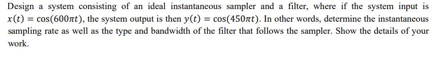 Design a system consisting of an ideal instantaneous sampler and a filter, where if the system input is
x(t) = cos(600лt), the system output is then y(t) = cos(450лt). In other words, determine the instantaneous
sampling rate as well as the type and bandwidth of the filter that follows the sampler. Show the details of your
work.