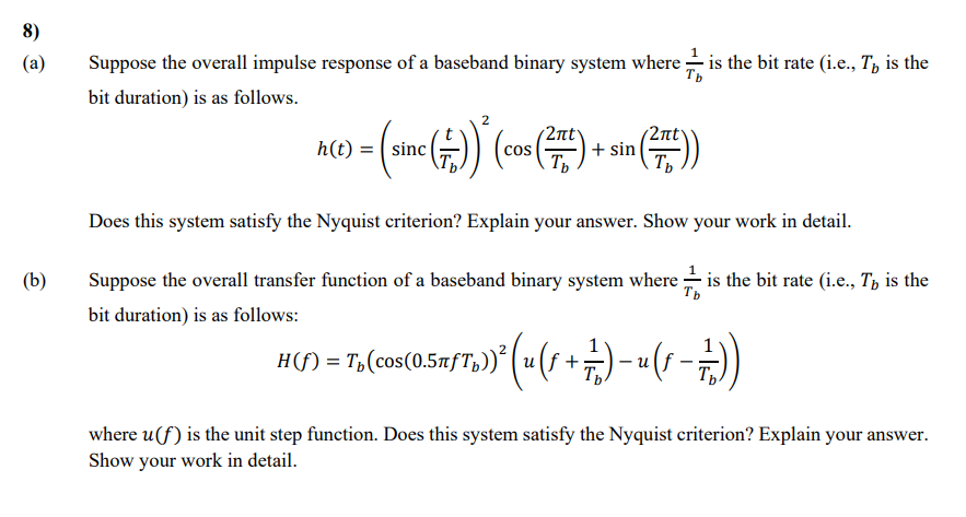 8)
(a)
(b)
Tb
Suppose the overall impulse response of a baseband binary system where ✓ ✓ is the bit rate (i.e., T, is the
bit duration) is as follows.
h(t)
= (sinc (++)) * (cos (2x) + sin (2x))
Does this system satisfy the Nyquist criterion? Explain your answer. Show your work in detail.
Tb
Suppose the overall transfer function of a baseband binary system where ✓ is the bit rate (i.e., T, is the
bit duration) is as follows:
-
H(ſ) = T₁(cos(0.5ñfƒTp))² (u (ƒ + + 1) − (−))
where u(f) is the unit step function. Does this system satisfy the Nyquist criterion? Explain your answer.
Show your work in detail.