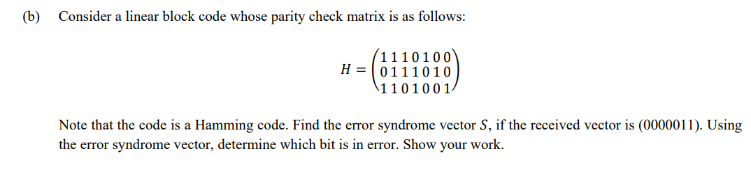 (b) Consider a linear block code whose parity check matrix is as follows:
1110100
H=0111010
1101001
Note that the code is a Hamming code. Find the error syndrome vector S, if the received vector is (0000011). Using
the error syndrome vector, determine which bit is in error. Show your work.