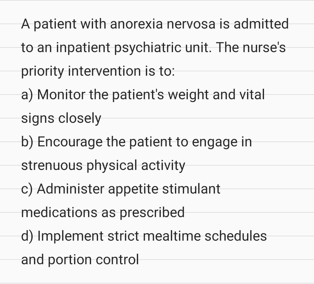 A patient with anorexia nervosa is admitted
to an inpatient psychiatric unit. The nurse's
priority intervention is to:
a) Monitor the patient's weight and vital
signs closely
b) Encourage the patient to engage in
strenuous physical activity
c) Administer appetite stimulant
medications as prescribed
d) Implement strict mealtime schedules.
and portion control