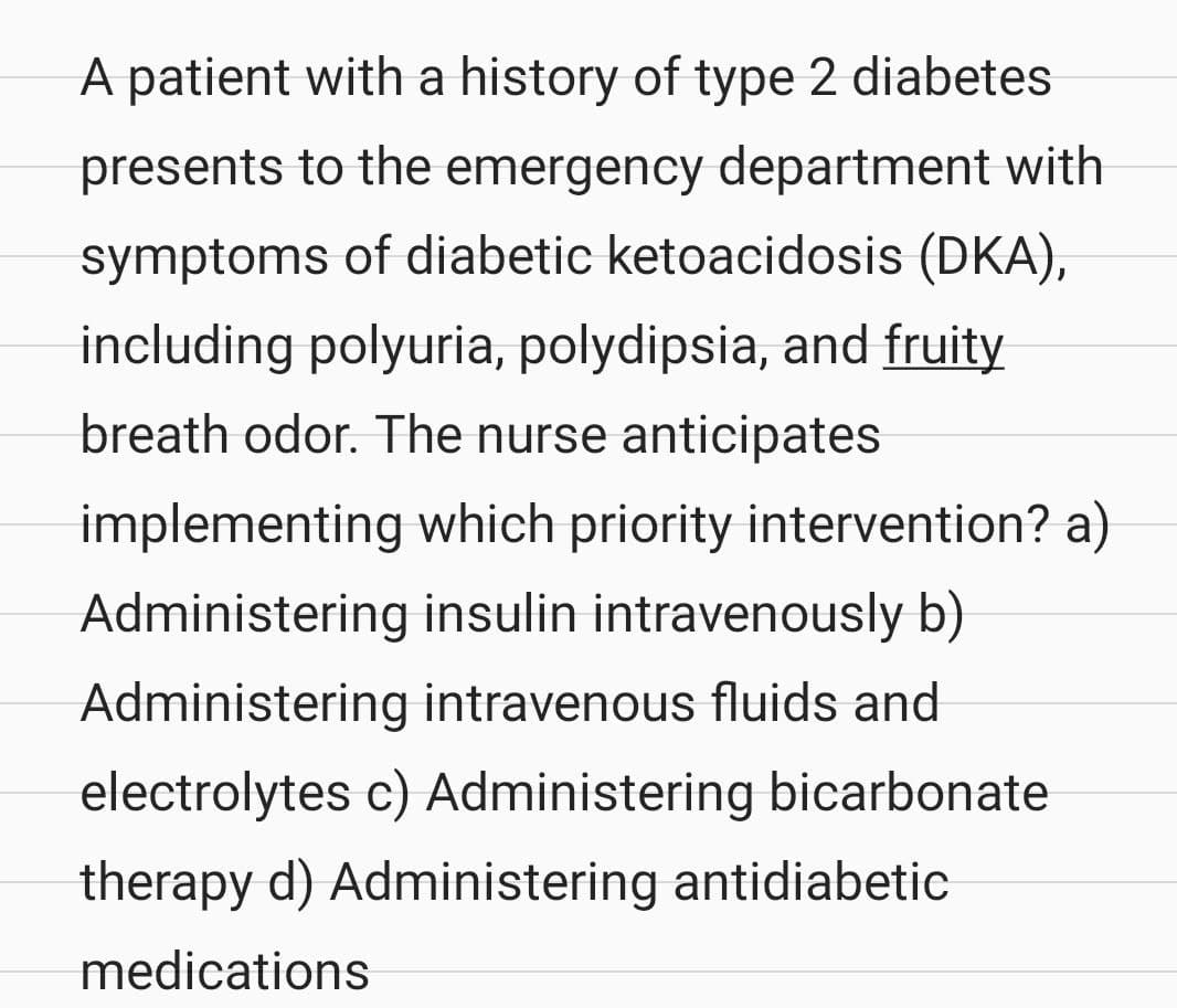 A patient with a history of type 2 diabetes
presents to the emergency department with
symptoms of diabetic ketoacidosis (DKA),
including polyuria, polydipsia, and fruity
breath odor. The nurse anticipates
implementing which priority intervention? a)
Administering insulin intravenously b)
Administering intravenous fluids and
electrolytes c) Administering bicarbonate
therapy d) Administering antidiabetic
medications