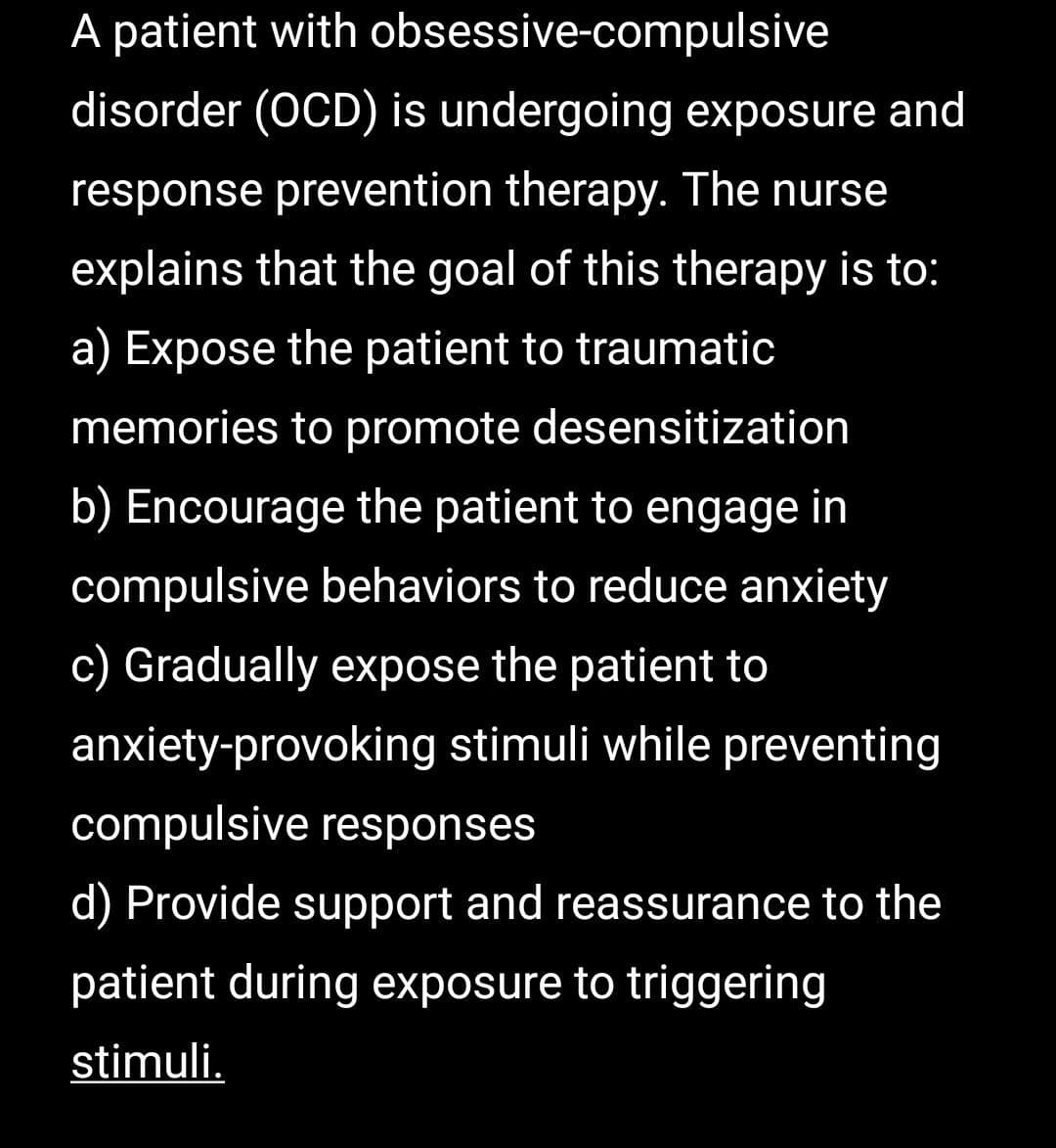 A patient with obsessive-compulsive
disorder (OCD) is undergoing exposure and
response prevention therapy. The nurse
explains that the goal of this therapy is to:
a) Expose the patient to traumatic
memories to promote desensitization
b) Encourage the patient to engage in
compulsive behaviors to reduce anxiety
c) Gradually expose the patient to
anxiety-provoking stimuli while preventing
compulsive responses
d) Provide support and reassurance to the
patient during exposure to triggering
stimuli.