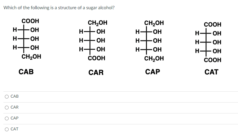 Which of the following is a structure of a sugar alcohol?
COOH
но-н
стт
Н -ОН
OH
CH₂OH
CAB
CAB
CAR
CAP
CAT
ІІІ
CH₂OH
- ОН
H--OH
ОН
ОН
COOH
CAR
CH₂OH
но-н
Н-
H
-ОН
OH
CH2OH
CAP
Н
Н.
COOH
ОН
ОН
нфон
COOH
CAT