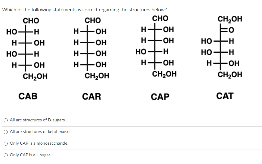 Which of the following statements is correct regarding the structures below?
CHO
CHO
H-OH
ОН
н
ОН
НО
H
НО -Н
н- ОН
CH₂OH
CAB
All are structures of D-sugars.
All are structures of ketohexoses.
Only CAR is a monosaccharide.
0 Only CAP is a L-sugar.
Н
I H
CHO
-ОН
H-OH
H-OH
н- -ОН
CH₂OH
CAR
H-OH
-ОН
НО-Н
то
н-
H-OH
CH₂OH
CAP
CH2OH
to
HO-H
НО-н
Н
1 - он
CH₂OH
CAT