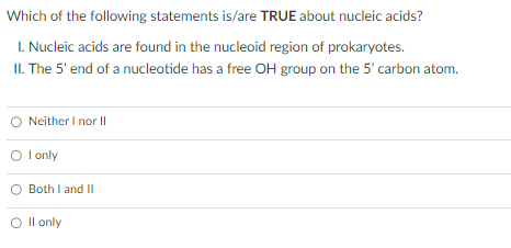 Which of the following statements is/are TRUE about nucleic acids?
1. Nucleic acids are found in the nucleoid region of prokaryotes.
II. The 5' end of a nucleotide has a free OH group on the 5' carbon atom.
Neither I nor II
O I only
Both I and II
O II only
