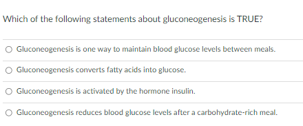 Which of the following statements about gluconeogenesis is TRUE?
Gluconeogenesis is one way to maintain blood glucose levels between meals.
O Gluconeogenesis converts fatty acids into glucose.
O Gluconeogenesis is activated by the hormone insulin.
O Gluconeogenesis reduces blood glucose levels after a carbohydrate-rich meal.