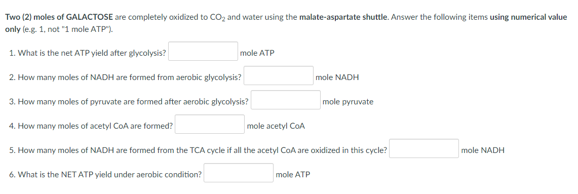 Two (2) moles of GALACTOSE are completely oxidized to CO₂ and water using the malate-aspartate shuttle. Answer the following items using numerical value
only (e.g. 1, not "1 mole ATP").
1. What is the net ATP yield after glycolysis?
2. How many moles of NADH are formed from aerobic glycolysis?
3. How many moles of pyruvate are formed after aerobic glycolysis?
4. How many moles of acetyl CoA are formed?
mole ATP
6. What is the NET ATP yield under aerobic condition?
mole acetyl CoA
mole NADH
5. How many moles of NADH are formed from the TCA cycle if all the acetyl CoA are oxidized in this cycle?
mole ATP
mole pyruvate
mole NADH