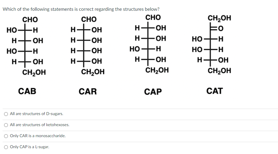 Which of the following statements is correct regarding the structures below?
CHO
CHO
CHO
-Н
НО
H
НО
н-
ОН
-Н
- ОН
CH2OH
CAB
All are structures of D-sugars.
All are structures of ketohexoses.
Only CAR is a monosaccharide.
O Only CAP is a L-sugar.
-ОН
-ОН
H-OH
H-OH
H-
ОН
CH₂OH
CAR
но-н
H-OH
н
НО
т
н-он
CH₂OH
CAP
CH₂OH
Fo
НО-Н H
НО-Н
H
он
CH₂OH
CAT