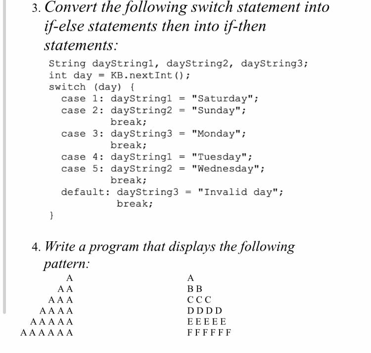 3. Convert the following switch statement into
if-else statements then into if-then
statements:
String dayString1, dayString2, dayString3;
int day = KB.nextInt ();
switch (day) {
case 1: dayStringl
case 2: dayString2
"Saturday";
"Sunday";
break;
case 3: dayString3 = "Monday";
break;
case 4: dayStringl = "Tuesday";
case 5: daystring2 = "Wednesday";
break;
default: dayString3 = "Invalid day";
break;
}
4. Write a program that displays the following
pattern:
A
A
A A
BB
AA A
ССС
AA AA
DDDD
AAAΑ
EEEEE
ΑAAAΑΑ
FFFFFF
