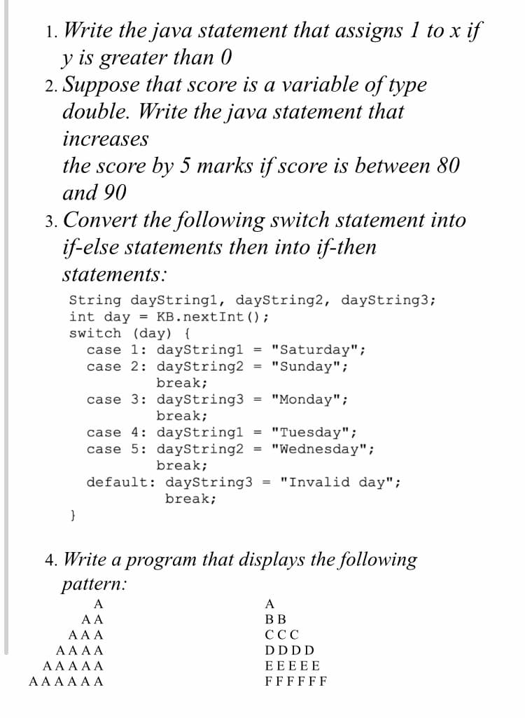 1. Write the java statement that assigns 1 to x
y is greater than 0
2. Suppose that score is a variable of type
double. Write the java statement that
if
increases
the score by 5 marks if score is between 80
and 90
3. Convert the following switch statement into
if-else statements then into if-then
statements:
String dayStringl, dayString2, dayString3;
int day = KB.nextInt ();
switch (day) {
case 1: dayStringl
case 2: dayString2 = "Sunday";
"Saturday";
break;
case 3: dayString3 = "Monday";
break;
case 4: dayStringl
case 5: dayString2
break;
"Tuesday";
"Wednesday";
%3D
= "Invalid day";
default: dayString3
break;
4. Write a program that displays the following
pattern:
A
A
A A
ВВ
AA A
ССС
AA AA
DDDD
ΑΑAAΑ
EEEEE
AAA A A A
FFFFFF
