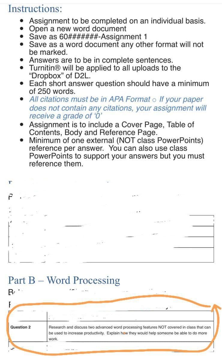 Instructions:
• Assignment to be completed on an individual basis.
• Open a new word document
Save as 60#######-Assignment 1
•
Save as a word document any other format will not
be marked.
• Answers are to be in complete sentences.
Turnitin® will be applied to all uploads to the
"Dropbox" of D2L.
• Each short answer question should have a minimum
of 250 words.
• All citations must be in APA Formato If your paper
does not contain any citations, your assignment will
receive a grade of '0'
• Assignment is to include a Cover Page, Table of
Contents, Body and Reference Page.
• Minimum of one external (NOT class PowerPoints)
reference per answer. You can also use class
PowerPoints to support your answers but you must
reference them.
T
P
Part B - Word Processing
Br
F
Research and discuss two advanced word processing features NOT covered in class that can
be used to increase productivity. Explain how they would help someone be able to do more
work.
CHEE AN
Question 2