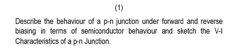 (1)
Describe the behaviour of a p-n junction under forward and reverse
biasing in terms of semiconductor behaviour and sketch the V-I
Characteristics of a p-n Junction.