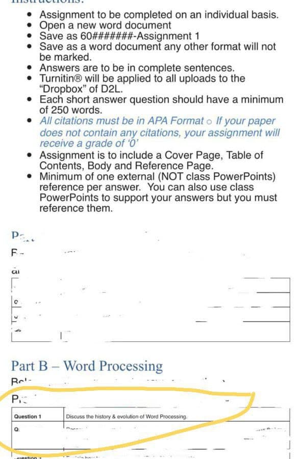 • Assignment to be completed on an individual basis.
• Open a new word document
Save as 60#######-Assignment 1
• Save as a word document any other format will not
be marked.
•
Answers are to be in complete sentences.
Turnitin® will be applied to all uploads to the
"Dropbox" of D2L.
• Each short answer question should have a minimum
of 250 words.
. All citations must be in APA Format o If your paper
does not contain any citations, your assignment will
receive a grade of '0'
• Assignment is to include a Cover Page, Table of
Contents, Body and Reference Page.
• Minimum of one external (NOT class PowerPoints)
reference per answer. You can also use class
PowerPoints to support your answers but you must
reference them.
Pa
F-
al
0
Part B Word Processing
Re-
PIC
Question 1
question 1
Discuss the history & evolution of Word Processing.
Hala ba