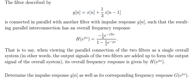 The filter described by
1
y[n] = x[n] + x[n 1]
is connected in parallel with another filter with impulse response g[n], such that the result-
ing parallel interconnection has an overall frequency response
H(e) =
That is to say, when viewing the parallel connection of the two filters as a single overall
system (in other words, the output signals of the two filters are added up to form the output
signal of the overall system), its overall frequency response is given by H(e).
Determine the impulse response g[n] as well as its corresponding frequency response G(ew).
9
-e-12w
1-e-jw