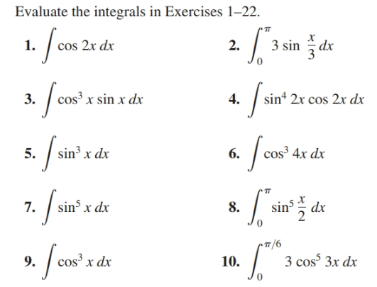 Evaluate the integrals in Exercises 1-22.
1. fon
3 sin dx
cos 2x dx
2.
x sin x dx
sin“ 2x cos 2x dx
3.
4.
Jow'rd
sin³ x dx
cos³ 4x dx
5.
6.
7. fan?
sin x dx
sins
8.
dx
9/-
3 cos 3x dx
os³ x dx
9.
10.
