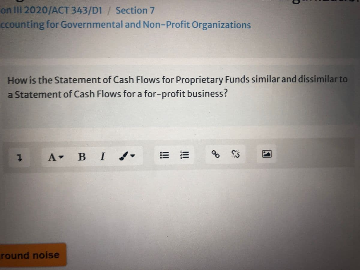 on III 2020/ACT 343/D1 / Section 7
ccounting for Governmental and Non-Profit Organizations
How is the Statement of Cash Flows for Proprietary Funds similar and dissimilar to
a Statement of Cash Flows for a for-profit business?
A BI -
В I
round noise
00
1.
