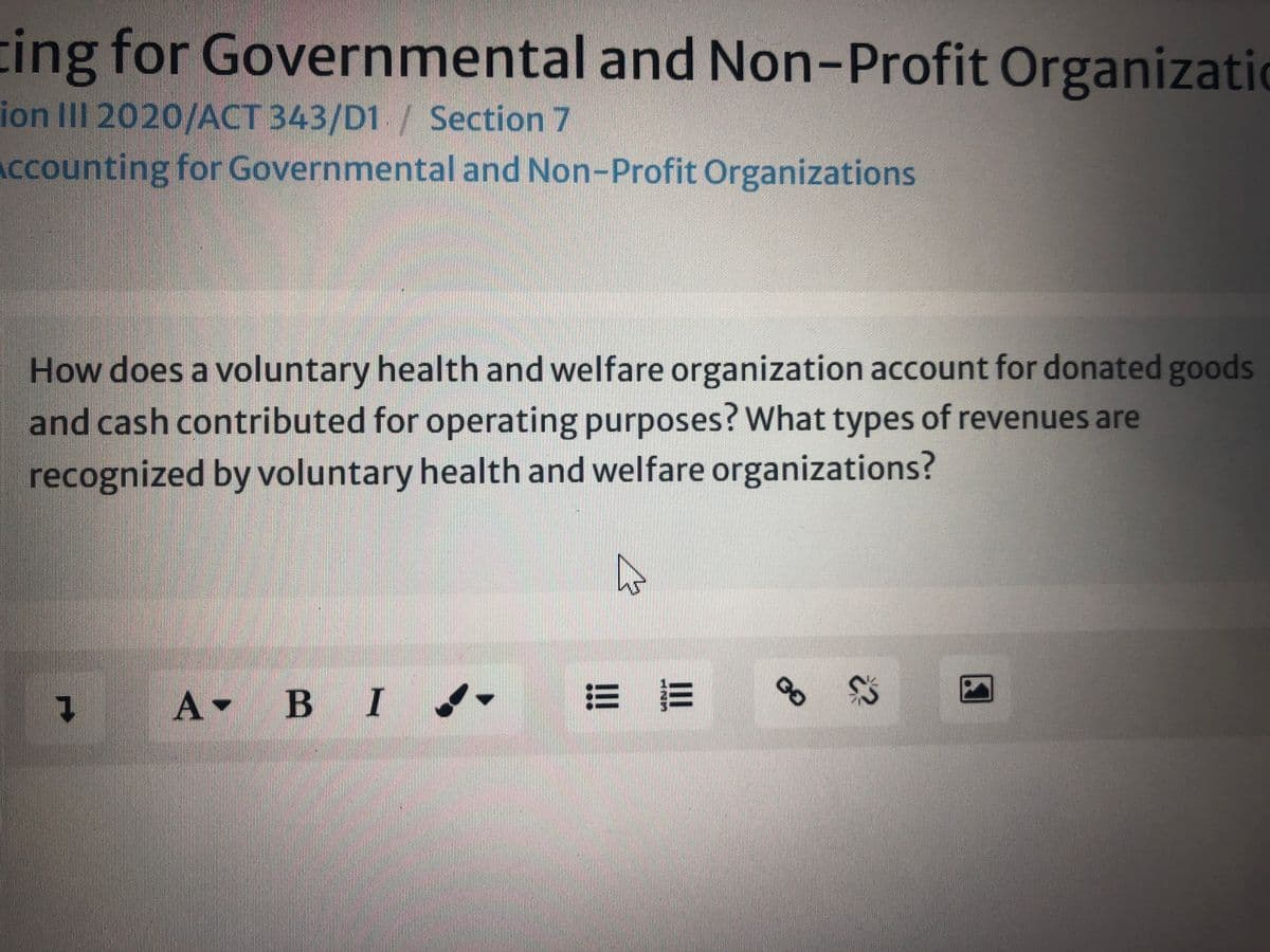 ing for Governmental and Non-Profit Organizatio
ion II 2020/ACT 343/D1/ Section 7
Accounting for Governmental and Non-Profit Organizations
How does a voluntary health and welfare organization account for donated goods
and cash contributed for operating purposes? What types of revenues are
recognized by voluntary health and welfare organizations?
00
三 三
A
B I -
