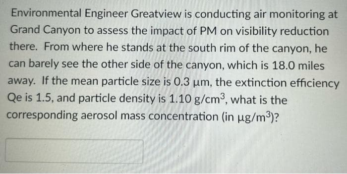Environmental Engineer Greatview is conducting air monitoring at
Grand Canyon to assess the impact of PM on visibility reduction
there. From where he stands at the south rim of the canyon, he
can barely see the other side of the canyon, which is 18.0 miles
away. If the mean particle size is 0.3 µm, the extinction efficiency
Qe is 1.5, and particle density is 1.10 g/cm3, what is the
corresponding aerosol mass concentration (in µg/m³)?
