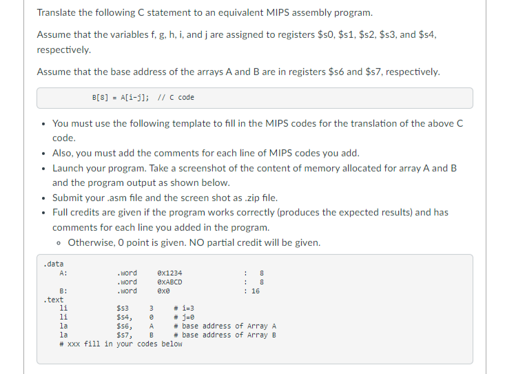 Translate the following C statement to an equivalent MIPS assembly program.
Assume that the variables f, g, h, i, and j are assigned to registers $50, $s1, $s2, $s3, and $$4,
respectively.
Assume that the base address of the arrays A and B are in registers $56 and $57, respectively.
B[8] = A[1-j]; // c code
• You must use the following template to fill in the MIPS codes for the translation of the above c
code.
• Also, you must add the comments for each line of MIPS codes you add.
• Launch your program. Take a screenshot of the content of memory allocated for array A and B
and the program output as shown below.
• Submit your .asm file and the screen shot as .zip file.
• Full credits are given if the program works correctly (produces the expected results) and has
comments for each line you added in the program.
• Otherwise, O point is given. NO partial credit will be given.
.data
. word
.Word
. word
A:
өx1234
8
OXABCD
:
В:
exe
: 16
.text
li
$3
# i=3
$s4,
$6,
$57,
# XXx fill in your codes below
# j=0
# base address of Array A
# base address of Array B
li
la
A
la
B
