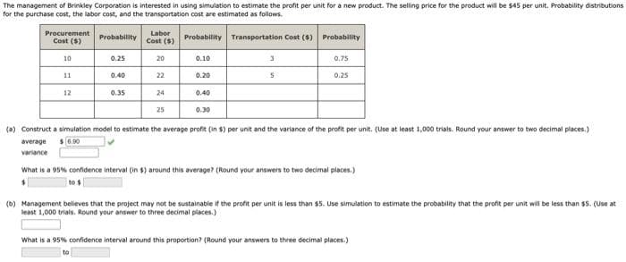 The management of Brinkley Corporation is interested in using simulation to estimate the profit per unit for a new product. The selling price for the product will be $45 per unit. Probability distributions
for the purchase cost, the labor cost, and the transportation cost are estimated as follows.
Procurement
Labor
Probability
Cost ($)
Probability Transportation Cost (4) Probability
Cost ($)
10
0.25
20
0.10
0.75
11
0.40
22
0.20
0.25
12
0.35
24
0.40
25
0.30
(a) Construct a simulation model to estimate the average profit (in $) per unit and the variance of the profit per unit. (Use at least 1,000 trials. Round your answer to two decimal places.)
average s 0.00
variance
What is a 95% confidence interval (in $) around this average? (Round your answers to two decimal places.)
(b) Management believes that the project may not be sustainable if the profit per unit is less than $5. Use simulation to estimate the probability that the profit per unit will be less than $5. (use at
least 1,000 trials. Round your answer to three decimal places.)
What is a 95% confidence interval around this proportion? (Round your answers to three decimal places.)
to
