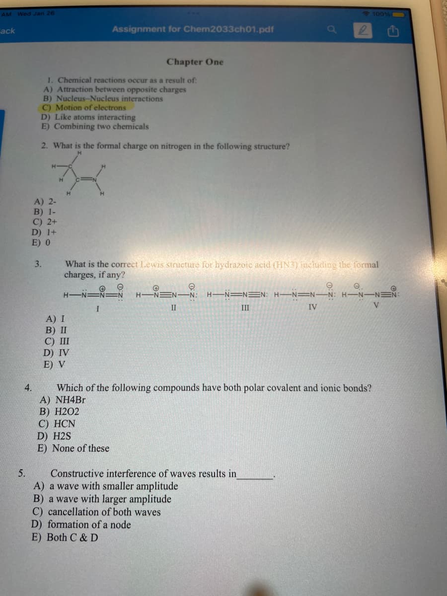AM Wed Jan 26
100% O
Fack
Assignment for Chem2033ch01.pdf
Chapter One
1. Chemical reactions occur as a result of:
A) Attraction between opposite charges
B) Nucleus-Nucleus interactions
C) Motion of electrons
D) Like atoms interacting
E) Combining two chemicals
2. What is the formal charge on nitrogen in the following structure?
H.
H.
A) 2-
B) 1-
C) 2+
D) 1+
E) 0
What is the correct Lewis structure for hydrazoic acid (HN3) including the formal
charges, if any?
3.
H-N=
H-NEN-
-N-
H-N=N=N: H–N=N-N: H–N–NEN:
I
II
III
IV
A) I
В) I
C) III
D) IV
E) V
Which of the following compounds have both polar covalent and ionic bonds?
A) NH4Br
В) Н202
С) HCN
D) H2S
E) None of these
4.
5.
Constructive interference of waves results in
A) a wave with smaller amplitude
B) a wave with larger amplitude
C) cancellation of both waves
D) formation of a node
E) Both C & D
