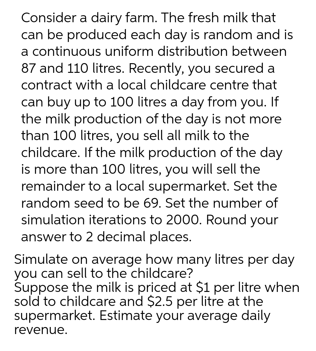 Consider a dairy farm. The fresh milk that
can be produced each day is random and is
a continuous uniform distribution between
87 and 110 litres. Recently, you secured a
contract with a local childcare centre that
can buy up to 100 litres a day from you. If
the milk production of the day is not more
than 100 litres, you sell all milk to the
childcare. If the milk production of the day
is more than 100 litres, you will sell the
remainder to a local supermarket. Set the
random seed to be 69. Set the number of
simulation iterations to 2000. Round your
answer to 2 decimal places.
Simulate on average how many litres per day
you can sell to the childcare?
Suppose the milk is priced at $1 per litre when
sold to childcare and $2.5 per litre at the
supermarket. Estimate your average daily
revenue.
