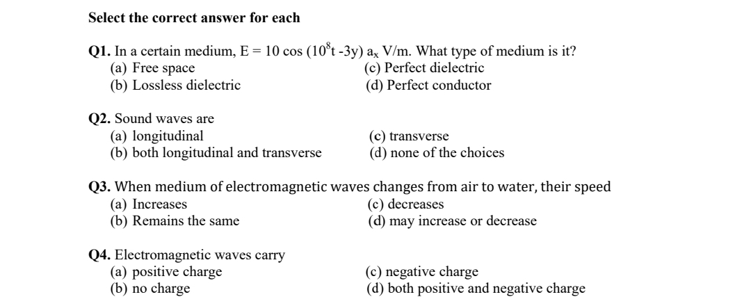 Select the correct answer for each
Q1. In a certain medium, E = 10 cos (10°t -3y) ax V/m. What type of medium is it?
(a) Free space
(b) Lossless dielectric
(c) Perfect dielectric
(d) Perfect conductor
Q2. Sound waves are
(a) longitudinal
(b) both longitudinal and transverse
(c) transverse
(d) none of the choices
Q3. When medium of electromagnetic waves changes from air to water, their speed
(a) Increases
(b) Remains the same
(c) decreases
(d) may increase or decrease
Q4. Electromagnetic waves carry
(a) positive charge
(b) no charge
(c) negative charge
(d) both positive and negative charge
