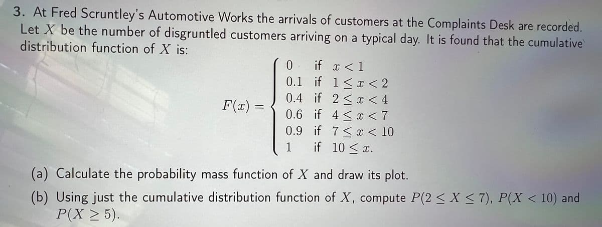 3. At Fred Scruntley's Automotive Works the arrivals of customers at the Complaints Desk are recorded.
Let X be the number of disgruntled customers arriving on a typical day. It is found that the cumulative
distribution function of X is:
. if x < 1
0.1 if 1<x < 2
0.4 if 2< x < 4
0.6 if 4 < x < 7
0.9 if 7< x < 10
1 if 10 <x.
F(x) =
(a) Calculate the probability mass function of X and draw its plot.
(b) Using just the cumulative distribution function of X, compute P(2 < X < 7), P(X < 10) and
P(X > 5).
