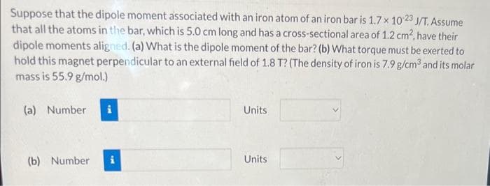 Suppose that the dipole moment associated with an iron atom of an iron bar is 1.7 x 10-23 J/T. Assume
that all the atoms in the bar, which is 5.0 cm long and has a cross-sectional area of 1.2 cm², have their
dipole moments aligned. (a) What is the dipole moment of the bar? (b) What torque must be exerted to
hold this magnet perpendicular to an external field of 1.8 T? (The density of iron is 7.9 g/cm³ and its molar
mass is 55.9 g/mol.)
(a) Number i
(b) Number
Units
Units