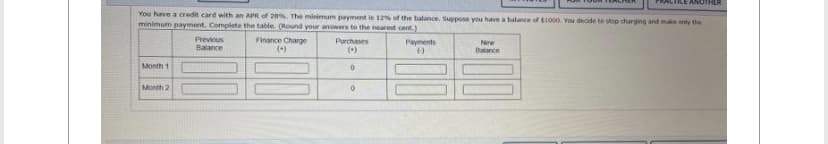 You have a credit card with an APR of 20%. The minimum payment is 12% of the balance. Suppose you have a balance of $1000. You decide to stop charging and make only the
minimum payment. Complete the table. (Round your answers to the nearest cent.)
Finance Charge
(+)
Month 1
Month 2
Previous
Balance
Purchases
(+)
0
0
Payments
()
ANOTHER
New
Balance