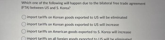 Which one of the following will happen due to the bilateral free trade agreement
(FTA) between US and S. Korea?
import tariffs on Korean goods exported to US will be eliminated
import tariffs on Korean goods exported to US will increase
import tariffs on American goods exported to S. Korea will increase
import tariffs on all foreign goods exported to US will be eliminated