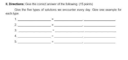 II. Directions: Give the correct answer of the following. (15 points)
Give the five types of solutions we encounter every day. Give one example for
each type.
1.
2.
3.
4.
5.
