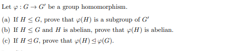 Let p: G → G' be a group homomorphism.
(a) If H < G, prove that o(H) is a subgroup of G'
(b) If H <G and H is abelian, prove that p(H) is abelian.
(c) If H 4G, prove that p(H) <9(G).
