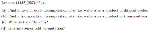 Let a = (1432)(257)(654).
(a) Find a disjoint cycle decomposition of a, i.e. write a as a product of disjoint cycles.
(b) Find a transposition decomposition of a, i.e. write a as a product of transpositions.
(c) What is the order of a?
(d) Is a an even or odd permutation?
