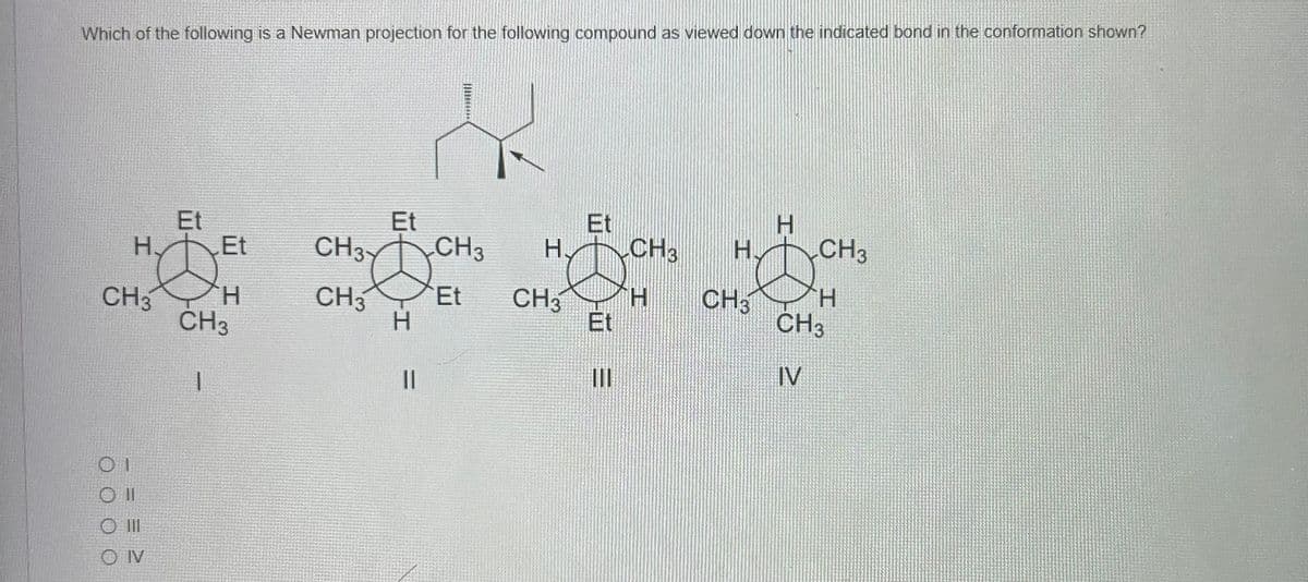Which of the following is a Newman projection for the following compound as viewed down the indicated bond in the conformation shown?
H.
CH3
01
O II
O III
OIV
Et
CH3
1
Et
H
I
CH3
13X
Et
CH3
-H
||
CH3
Et
H
CH3
Et
Et
|||
CH3
H
H
H CH3
Ø
CH3
H
CH3
IV