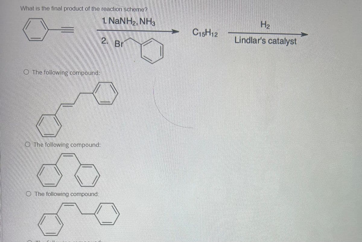 What is the final product of the reaction scheme?
The following compound:
The following compound:
The following compound:
1. NaNH2, NH3
H₂
C15H12
Lindlar's catalyst
2.
Br